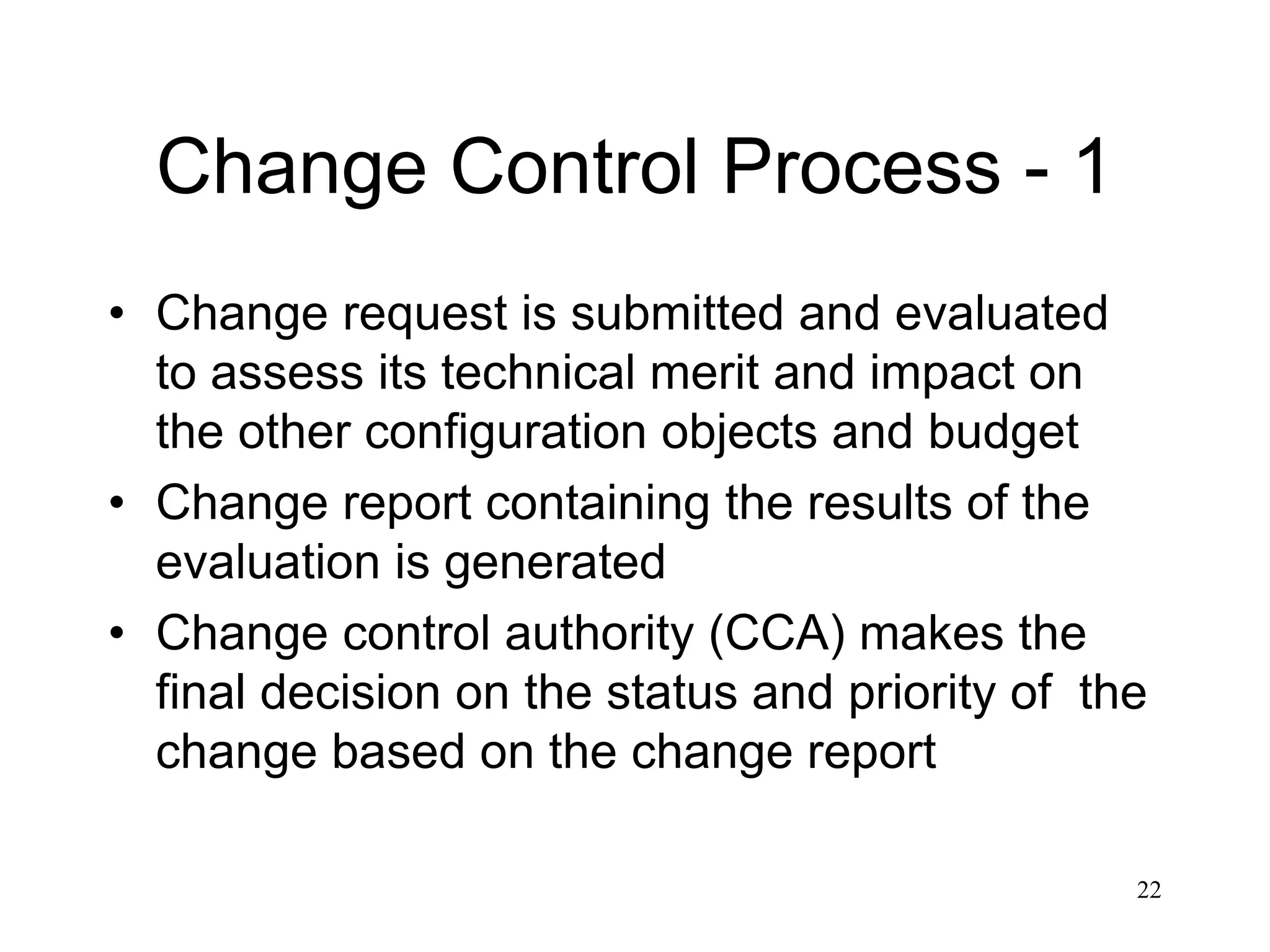 22
Change Control Process - 1
• Change request is submitted and evaluated
to assess its technical merit and impact on
the other configuration objects and budget
• Change report containing the results of the
evaluation is generated
• Change control authority (CCA) makes the
final decision on the status and priority of the
change based on the change report
 