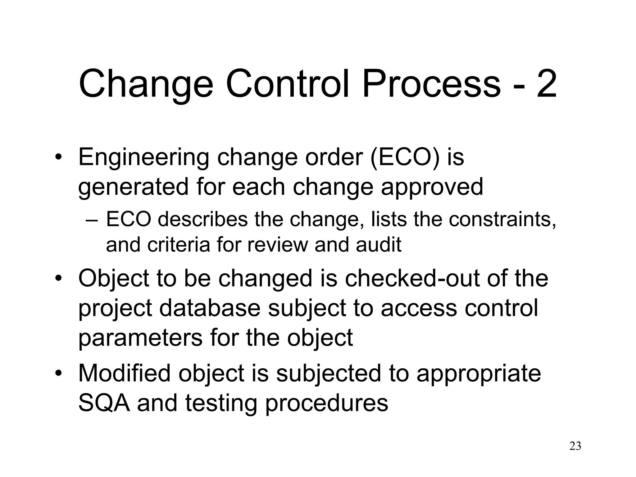 23
Change Control Process - 2
• Engineering change order (ECO) is
generated for each change approved
– ECO describes the change, lists the constraints,
and criteria for review and audit
• Object to be changed is checked-out of the
project database subject to access control
parameters for the object
• Modified object is subjected to appropriate
SQA and testing procedures
 