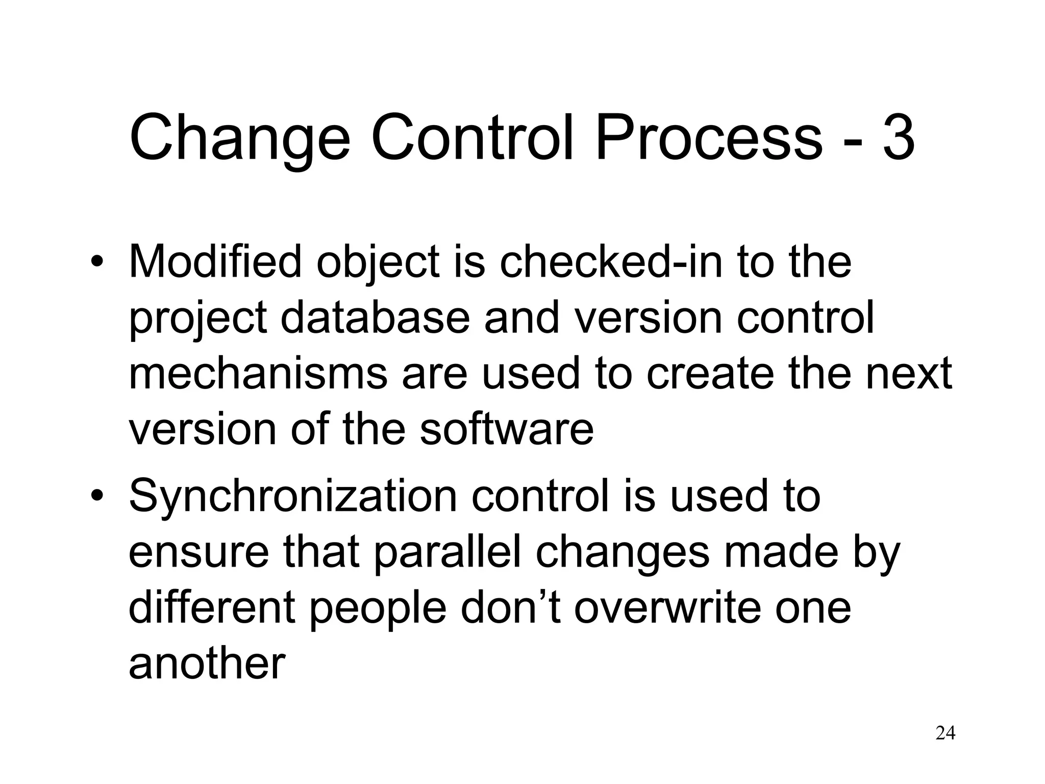 24
Change Control Process - 3
• Modified object is checked-in to the
project database and version control
mechanisms are used to create the next
version of the software
• Synchronization control is used to
ensure that parallel changes made by
different people don’t overwrite one
another
 