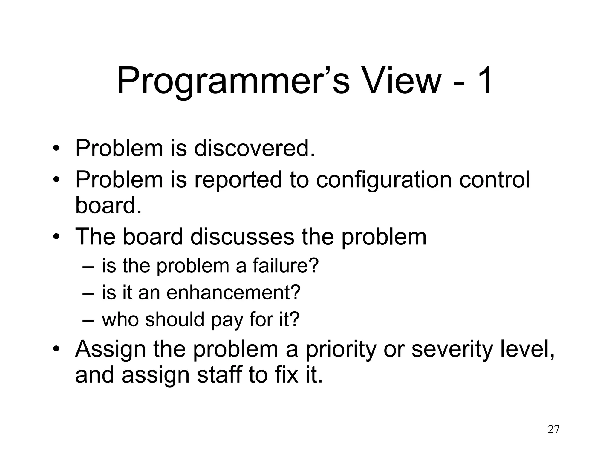 27
Programmer’s View - 1
• Problem is discovered.
• Problem is reported to configuration control
board.
• The board discusses the problem
– is the problem a failure?
– is it an enhancement?
– who should pay for it?
• Assign the problem a priority or severity level,
and assign staff to fix it.
 