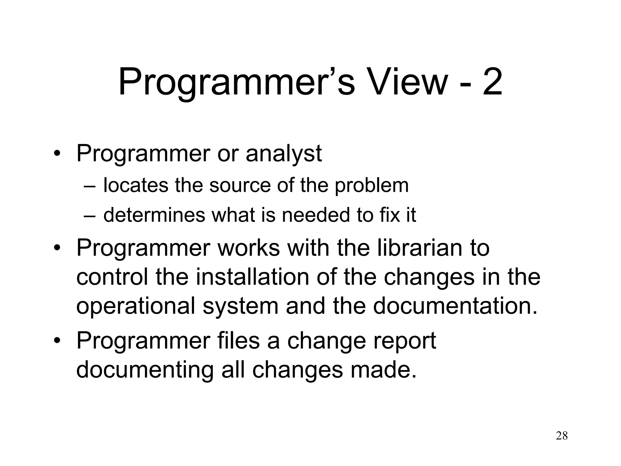 28
Programmer’s View - 2
• Programmer or analyst
– locates the source of the problem
– determines what is needed to fix it
• Programmer works with the librarian to
control the installation of the changes in the
operational system and the documentation.
• Programmer files a change report
documenting all changes made.
 