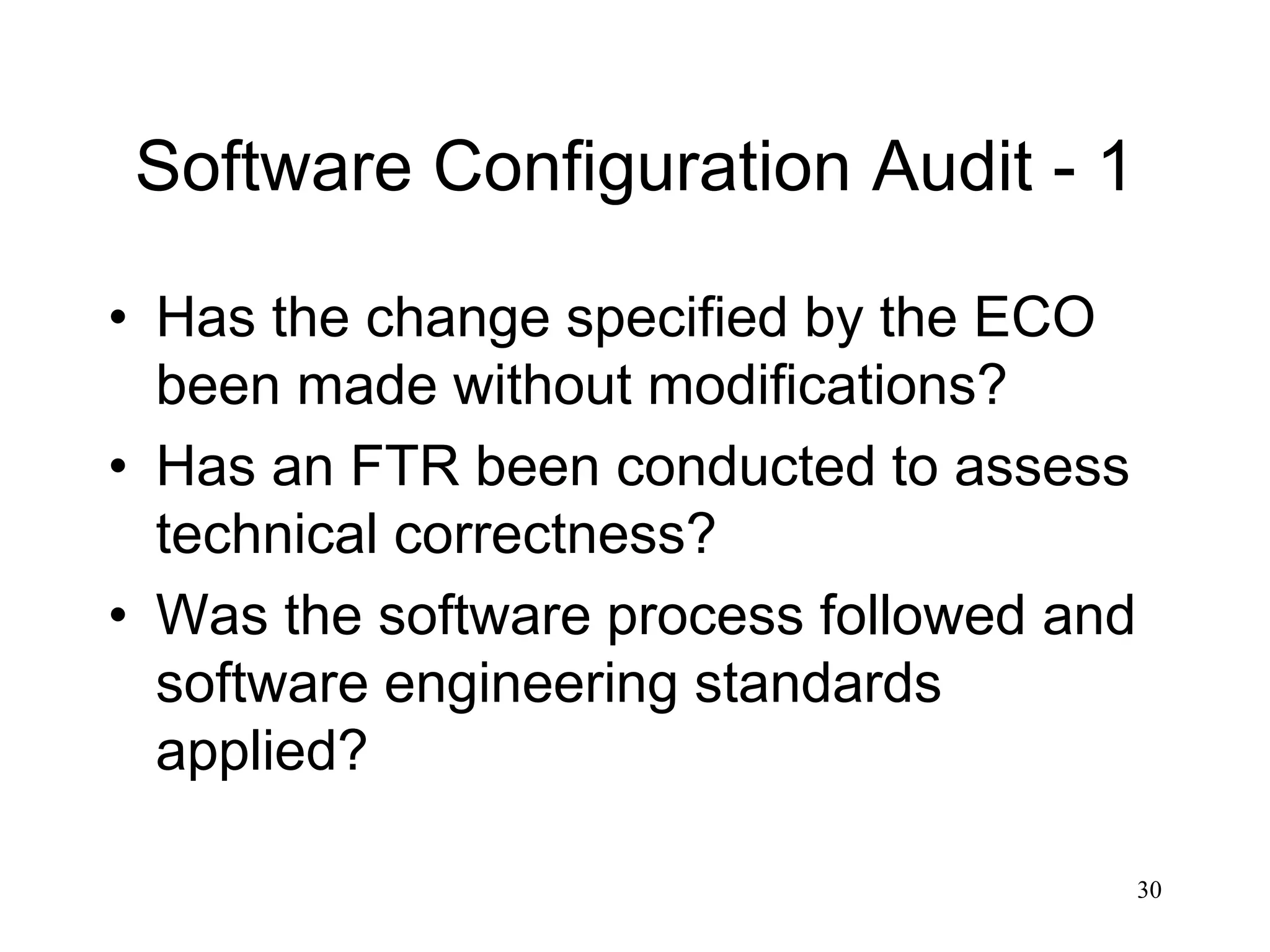 30
Software Configuration Audit - 1
• Has the change specified by the ECO
been made without modifications?
• Has an FTR been conducted to assess
technical correctness?
• Was the software process followed and
software engineering standards
applied?
 