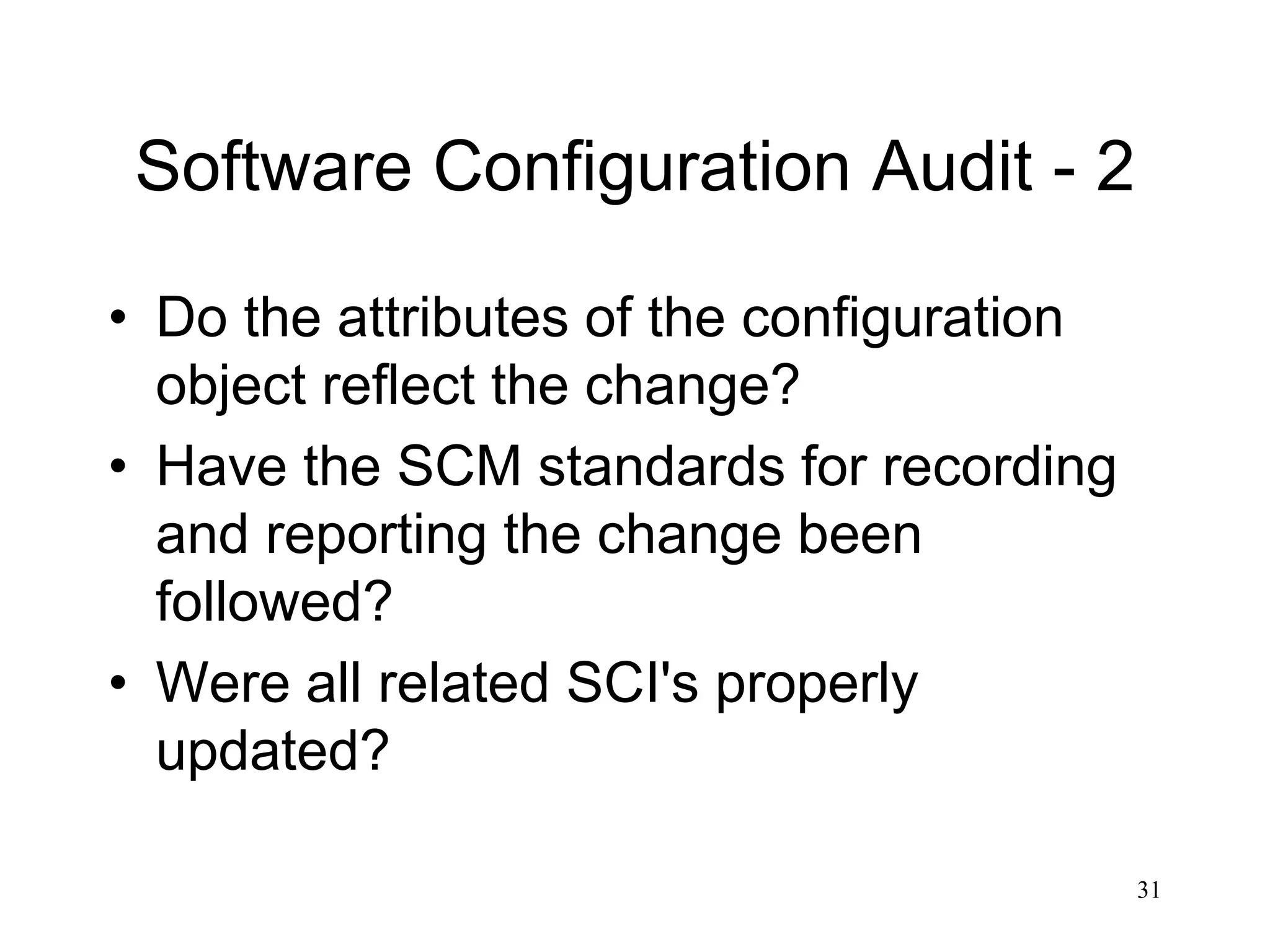 31
Software Configuration Audit - 2
• Do the attributes of the configuration
object reflect the change?
• Have the SCM standards for recording
and reporting the change been
followed?
• Were all related SCI's properly
updated?
 