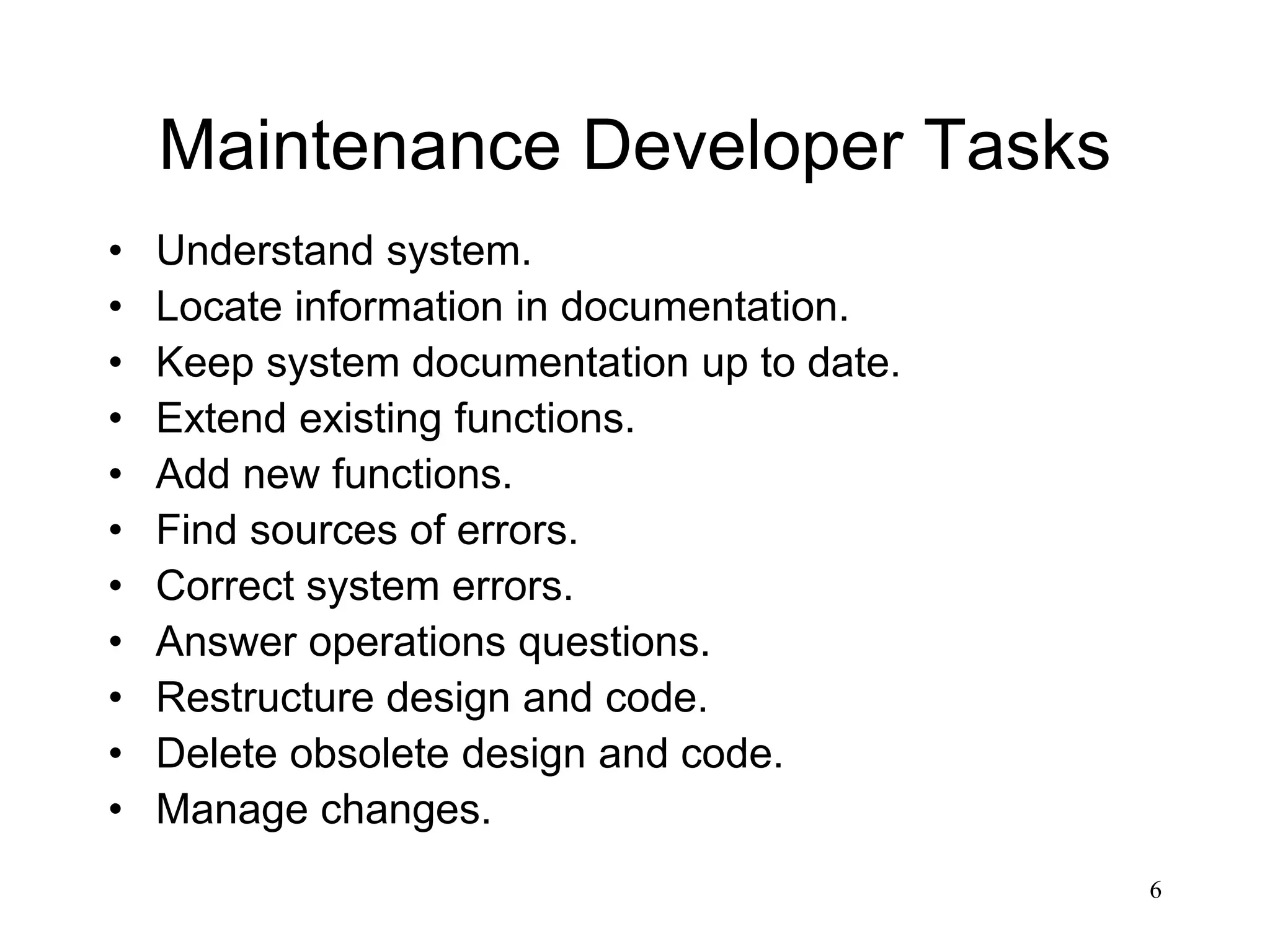 6
Maintenance Developer Tasks
• Understand system.
• Locate information in documentation.
• Keep system documentation up to date.
• Extend existing functions.
• Add new functions.
• Find sources of errors.
• Correct system errors.
• Answer operations questions.
• Restructure design and code.
• Delete obsolete design and code.
• Manage changes.
 