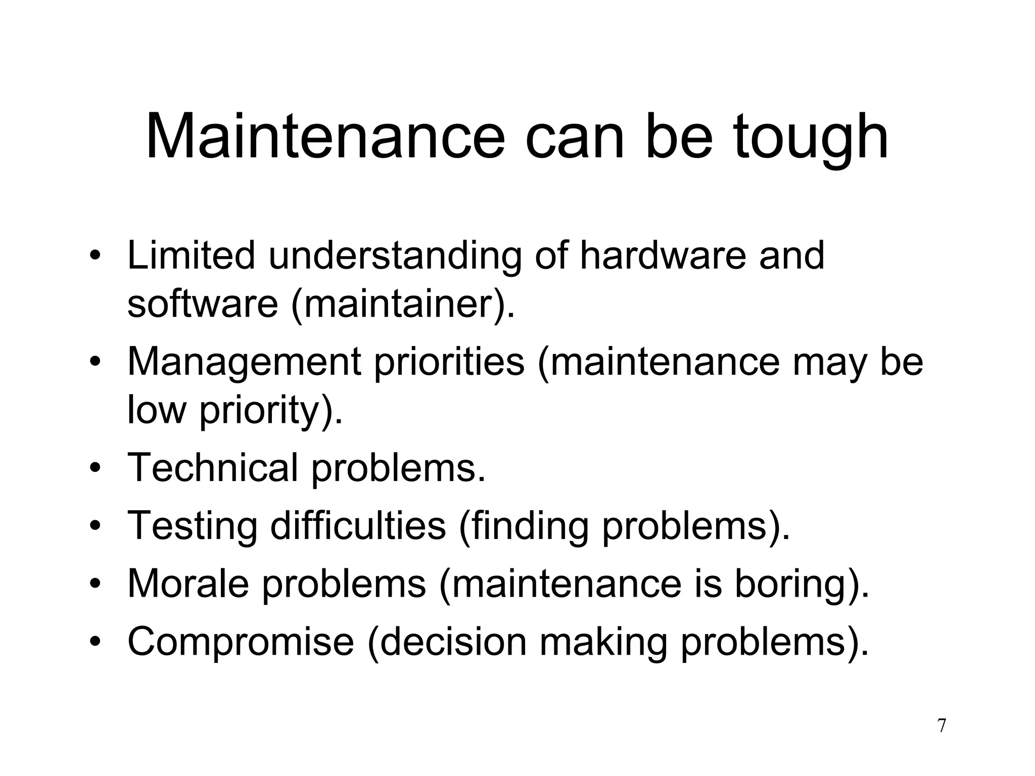 7
Maintenance can be tough
• Limited understanding of hardware and
software (maintainer).
• Management priorities (maintenance may be
low priority).
• Technical problems.
• Testing difficulties (finding problems).
• Morale problems (maintenance is boring).
• Compromise (decision making problems).
 