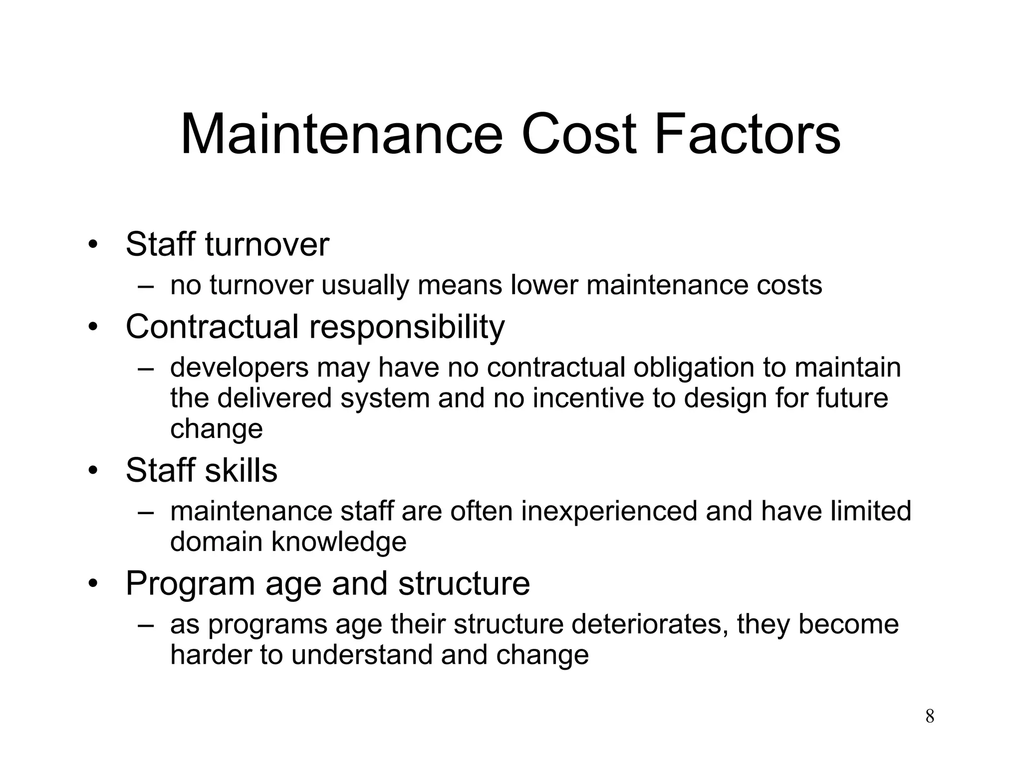 8
Maintenance Cost Factors
• Staff turnover
– no turnover usually means lower maintenance costs
• Contractual responsibility
– developers may have no contractual obligation to maintain
the delivered system and no incentive to design for future
change
• Staff skills
– maintenance staff are often inexperienced and have limited
domain knowledge
• Program age and structure
– as programs age their structure deteriorates, they become
harder to understand and change
 