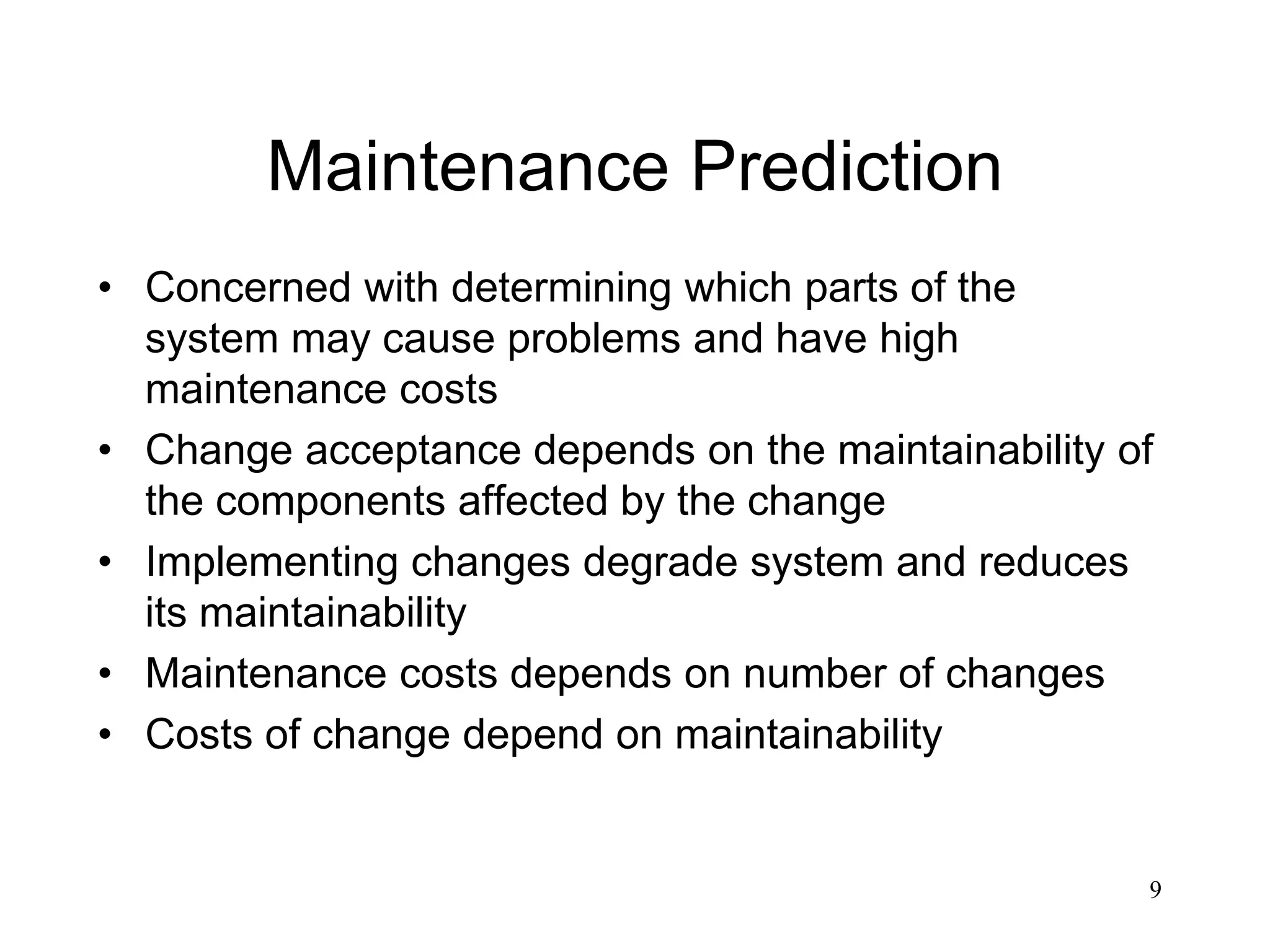 9
Maintenance Prediction
• Concerned with determining which parts of the
system may cause problems and have high
maintenance costs
• Change acceptance depends on the maintainability of
the components affected by the change
• Implementing changes degrade system and reduces
its maintainability
• Maintenance costs depends on number of changes
• Costs of change depend on maintainability
 