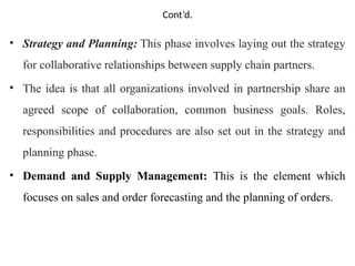 Cont’d.
• Strategy and Planning: This phase involves laying out the strategy
for collaborative relationships between supply chain partners.
• The idea is that all organizations involved in partnership share an
agreed scope of collaboration, common business goals. Roles,
responsibilities and procedures are also set out in the strategy and
planning phase.
• Demand and Supply Management: This is the element which
focuses on sales and order forecasting and the planning of orders.
 