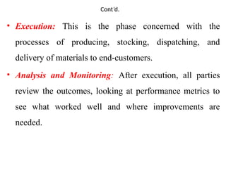 Cont’d.
• Execution: This is the phase concerned with the
processes of producing, stocking, dispatching, and
delivery of materials to end-customers.
• Analysis and Monitoring: After execution, all parties
review the outcomes, looking at performance metrics to
see what worked well and where improvements are
needed.
 