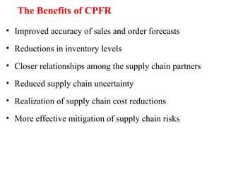 The Benefits of CPFR
• Improved accuracy of sales and order forecasts
• Reductions in inventory levels
• Closer relationships among the supply chain partners
• Reduced supply chain uncertainty
• Realization of supply chain cost reductions
• More effective mitigation of supply chain risks
 