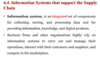 4.4. Information Systems that support the Supply
Chain
• Information system, is an integrated set of components
for collecting, storing, and processing data and for
providing information, knowledge, and digital products.
• Business firms and other organizations highly rely on
information systems to carry out and manage their
operations, interact with their customers and suppliers, and
compete in the marketplace.
 