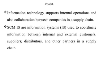 Cont’d.
Information technology supports internal operations and
also collaboration between companies in a supply chain.
SCM IS are information systems (IS) used to coordinate
information between internal and external customers,
suppliers, distributors, and other partners in a supply
chain.
 
