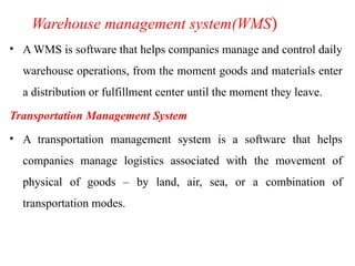 Warehouse management system(WMS)
• A WMS is software that helps companies manage and control daily
warehouse operations, from the moment goods and materials enter
a distribution or fulfillment center until the moment they leave.
Transportation Management System
• A transportation management system is a software that helps
companies manage logistics associated with the movement of
physical of goods – by land, air, sea, or a combination of
transportation modes.
 