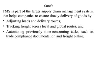 Cont’d.
TMS is part of the larger supply chain management system,
that helps companies to ensure timely delivery of goods by
• Adjusting loads and delivery routes,
• Tracking freight across local and global routes, and
• Automating previously time-consuming tasks, such as
trade compliance documentation and freight billing.
 