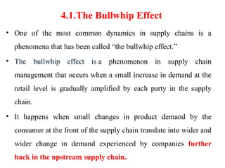 4.1.The Bullwhip Effect
• One of the most common dynamics in supply chains is a
phenomena that has been called “the bullwhip effect.”
• The bullwhip effect is a phenomenon in supply chain
management that occurs when a small increase in demand at the
retail level is gradually amplified by each party in the supply
chain.
• It happens when small changes in product demand by the
consumer at the front of the supply chain translate into wider and
wider change in demand experienced by companies further
back in the upstream supply chain.
 