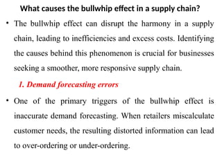 What causes the bullwhip effect in a supply chain?
• The bullwhip effect can disrupt the harmony in a supply
chain, leading to inefficiencies and excess costs. Identifying
the causes behind this phenomenon is crucial for businesses
seeking a smoother, more responsive supply chain.
1. Demand forecasting errors
• One of the primary triggers of the bullwhip effect is
inaccurate demand forecasting. When retailers miscalculate
customer needs, the resulting distorted information can lead
to over-ordering or under-ordering.
 