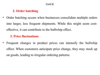 Cont’d.
2. Order batching
• Order batching occurs when businesses consolidate multiple orders
into larger, less frequent shipments. While this might seem cost-
effective, it can contribute to the bullwhip effect.
3. Price fluctuations
• Frequent changes in product prices can intensify the bullwhip
effect. When customers anticipate price change, they may stock up
on goods, leading to irregular ordering patterns.
 