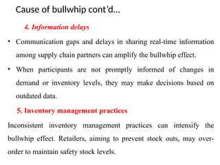 Cause of bullwhip cont’d…
4. Information delays
• Communication gaps and delays in sharing real-time information
among supply chain partners can amplify the bullwhip effect.
• When participants are not promptly informed of changes in
demand or inventory levels, they may make decisions based on
outdated data.
5. Inventory management practices
Inconsistent inventory management practices can intensify the
bullwhip effect. Retailers, aiming to prevent stock outs, may over-
order to maintain safety stock levels.
 