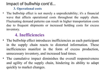 Impact of bullwhip cont’d…
3. Operational costs
• The bullwhip effect is not merely a unpredictability; it's a financial
wave that affects operational costs throughout the supply chain.
Fluctuating demand patterns can result in higher transportation costs
due to frequent shipments or increased holding costs for excess
inventory.
4. Inefficiencies
• The bullwhip effect introduces inefficiencies as each participant
in the supply chain reacts to distorted information. These
inefficiencies manifest in the form of excess production,
unnecessary inventory, and increased lead times.
• The cumulative impact diminishes the overall responsiveness
and agility of the supply chain, hindering its ability to adapt
quickly to market changes.
 