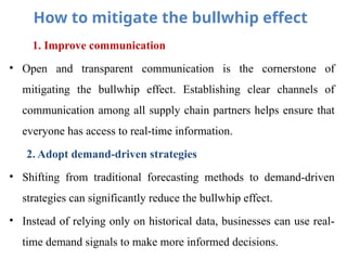 How to mitigate the bullwhip effect
1. Improve communication
• Open and transparent communication is the cornerstone of
mitigating the bullwhip effect. Establishing clear channels of
communication among all supply chain partners helps ensure that
everyone has access to real-time information.
2. Adopt demand-driven strategies
• Shifting from traditional forecasting methods to demand-driven
strategies can significantly reduce the bullwhip effect.
• Instead of relying only on historical data, businesses can use real-
time demand signals to make more informed decisions.
 