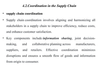 4.2.Coordination in the Supply Chain
• supply chain coordination
• Supply chain coordination involves aligning and harmonizing all
stakeholders in a supply chain to improve efficiency, reduce costs,
and enhance customer satisfaction.
• Key components include information sharing, joint decision-
making, and collaborative planning across manufacturers,
suppliers, and retailers. Effective coordination minimizes
disruptions and ensures a smooth flow of goods and information
from origin to consumer.
 