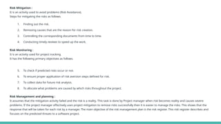 Risk Mitigation :
It is an activity used to avoid problems (Risk Avoidance).
Steps for mitigating the risks as follows.
1. Finding out the risk.
2. Removing causes that are the reason for risk creation.
3. Controlling the corresponding documents from time to time.
4. Conducting timely reviews to speed up the work.
Risk Monitoring :
It is an activity used for project tracking.
It has the following primary objectives as follows.
5. To check if predicted risks occur or not.
6. To ensure proper application of risk aversion steps defined for risk.
7. To collect data for future risk analysis.
8. To allocate what problems are caused by which risks throughout the project.
Risk Management and planning :
It assumes that the mitigation activity failed and the risk is a reality. This task is done by Project manager when risk becomes reality and causes severe
problems. If the project manager effectively uses project mitigation to remove risks successfully then it is easier to manage the risks. This shows that the
response that will be taken for each risk by a manager. The main objective of the risk management plan is the risk register. This risk register describes and
focuses on the predicted threats to a software project.
 