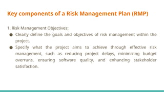 Key components of a Risk Management Plan (RMP)
1. Risk Management Objectives:
● Clearly define the goals and objectives of risk management within the
project.
● Specify what the project aims to achieve through effective risk
management, such as reducing project delays, minimizing budget
overruns, ensuring software quality, and enhancing stakeholder
satisfaction.
 