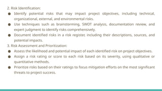 2. Risk Identification:
● Identify potential risks that may impact project objectives, including technical,
organizational, external, and environmental risks.
● Use techniques such as brainstorming, SWOT analysis, documentation review, and
expert judgment to identify risks comprehensively.
● Document identified risks in a risk register, including their descriptions, sources, and
potential impacts.
3. Risk Assessment and Prioritization:
● Assess the likelihood and potential impact of each identified risk on project objectives.
● Assign a risk rating or score to each risk based on its severity, using qualitative or
quantitative methods.
● Prioritize risks based on their ratings to focus mitigation efforts on the most significant
threats to project success.
 