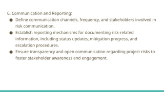 6. Communication and Reporting:
● Define communication channels, frequency, and stakeholders involved in
risk communication.
● Establish reporting mechanisms for documenting risk-related
information, including status updates, mitigation progress, and
escalation procedures.
● Ensure transparency and open communication regarding project risks to
foster stakeholder awareness and engagement.
 