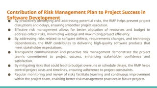 Contribution of Risk Management Plan to Project Success in
Software Development
● By proactively identifying and addressing potential risks, the RMP helps prevent project
disruptions and delays, ensuring smoother project execution.
● Effective risk management allows for better allocation of resources and budget to
address critical risks, minimizing wastage and maximizing project efficiency.
● By addressing risks related to software defects, requirements changes, and technology
dependencies, the RMP contributes to delivering high-quality software products that
meet stakeholder expectations.
● Transparent communication and proactive risk management demonstrate the project
team's commitment to project success, enhancing stakeholder confidence and
satisfaction.
● By mitigating risks that could lead to budget overruns or schedule delays, the RMP helps
control project costs and timelines, ensuring adherence to project constraints.
● Regular monitoring and review of risks facilitate learning and continuous improvement
within the project team, enabling better risk management practices in future projects.
 