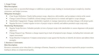 1. Scope Creep:
Risk Description:
Scope creep refers to uncontrolled changes or additions to project scope, leading to increased project complexity, timeline
extensions, and budget overruns.
Mitigation Strategies:
● Clear Scope Definition: Clearly define project scope, objectives, deliverables, and acceptance criteria at the outset.
● Change Control Process: Establish a formal change control process to evaluate and approve scope changes.
● Stakeholder Engagement: Engage stakeholders regularly to manage expectations and align changes with project goals.
● Regular Reviews: Conduct regular reviews of project scope to identify and address potential scope creep early.
Monitoring Mechanisms:
● Regular Scope Reviews: Schedule periodic reviews of project scope with stakeholders to assess alignment with project
objectives.
● Change Request Log: Maintain a change request log to track all proposed scope changes, including their rationale and
impact assessment.
● Scope Baseline Comparison: Compare actual project scope against the baseline to identify deviations and address them
promptly.
2. Resource Constraints:
Risk Description:
Resource constraints occur when there is a shortage of human, financial, or technical resources required for project execution,
leading to delays or compromised quality.
 