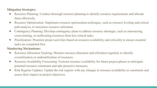 Mitigation Strategies:
● Resource Planning: Conduct thorough resource planning to identify resource requirements and allocate
them effectively.
● Resource Optimization: Implement resource optimization techniques, such as resource leveling and critical
path analysis, to maximize resource utilization.
● Contingency Planning: Develop contingency plans to address resource shortages, such as outsourcing,
cross-training, or reallocating resources from less critical tasks.
● Prioritization: Prioritize project activities based on resource availability and criticality to ensure essential
tasks are completed first.
Monitoring Mechanisms:
● Resource Allocation Tracking: Monitor resource allocation and utilization regularly to identify
overutilization or underutilization of resources.
● Resource Availability Forecasting: Forecast resource availability for future project phases to anticipate
potential resource constraints and take proactive measures.
● Risk Register Updates: Update the risk register with any changes in resource availability or constraints and
assess their impact on project objectives.
 