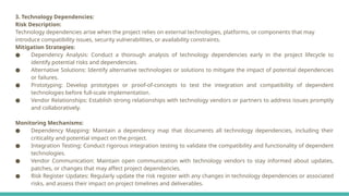 3. Technology Dependencies:
Risk Description:
Technology dependencies arise when the project relies on external technologies, platforms, or components that may
introduce compatibility issues, security vulnerabilities, or availability constraints.
Mitigation Strategies:
● Dependency Analysis: Conduct a thorough analysis of technology dependencies early in the project lifecycle to
identify potential risks and dependencies.
● Alternative Solutions: Identify alternative technologies or solutions to mitigate the impact of potential dependencies
or failures.
● Prototyping: Develop prototypes or proof-of-concepts to test the integration and compatibility of dependent
technologies before full-scale implementation.
● Vendor Relationships: Establish strong relationships with technology vendors or partners to address issues promptly
and collaboratively.
Monitoring Mechanisms:
● Dependency Mapping: Maintain a dependency map that documents all technology dependencies, including their
criticality and potential impact on the project.
● Integration Testing: Conduct rigorous integration testing to validate the compatibility and functionality of dependent
technologies.
● Vendor Communication: Maintain open communication with technology vendors to stay informed about updates,
patches, or changes that may affect project dependencies.
● Risk Register Updates: Regularly update the risk register with any changes in technology dependencies or associated
risks, and assess their impact on project timelines and deliverables.
 