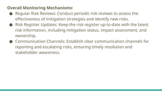 Overall Monitoring Mechanisms:
● Regular Risk Reviews: Conduct periodic risk reviews to assess the
effectiveness of mitigation strategies and identify new risks.
● Risk Register Updates: Keep the risk register up-to-date with the latest
risk information, including mitigation status, impact assessment, and
ownership.
● Communication Channels: Establish clear communication channels for
reporting and escalating risks, ensuring timely resolution and
stakeholder awareness.
 