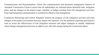 Communication and Documentation: Utilize the communication and document management features of
Autodesk Construction Cloud to ensure that all stakeholders are informed about identified risks, mitigation
plans, and any changes to the project scope, schedule, or budget resulting from risk management activities.
Clear and transparent communication is essential for effective risk management.
Continuous Monitoring and Control: Regularly monitor the progress of risk mitigation activities and track
changes in the project environment that may impact risk exposure. Use the platform's reporting and analytics
tools to assess the effectiveness of risk mitigation measures and adjust strategies as needed. Implement
robust change management processes to address new risks that emerge during the construction phase.
 