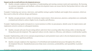 Impact on the overall software development process:
● Quality concepts emphasize the importance of understanding and meeting customer needs and expectations. By focusing
on customer requirements and feedback, software development teams can ensure that the final product delivers value and
satisfies user demands.
Example: Conducting user surveys, interviews, and usability testing to gather feedback and insights from customers, which are
then used to refine the software design and features.
● Quality concepts promote a culture of continuous improvement, where processes, practices, and products are continually
evaluated and refined to achieve higher levels of quality and efficiency.
Example: Implementing regular retrospectives or post-mortems to reflect on past projects, identify areas for improvement, and
implement corrective actions in subsequent iterations.
● Quality concepts advocate for preventing defects and errors from occurring rather than relying solely on detecting and
fixing them post-development. This approach reduces rework, improves efficiency, and enhances overall product quality.
Example: Implementing code reviews and pair programming to catch potential issues early in the development process, before
they escalate into more significant problems.
● Quality concepts emphasize the importance of well-defined and standardized processes throughout the software
development lifecycle. Standardized processes help ensure consistency, predictability, and repeatability in product
delivery.
Example: Adopting Agile methodologies such as Scrum to establish clear roles, responsibilities, and workflows, thereby
 