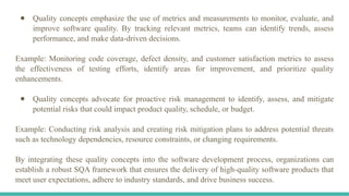 ● Quality concepts emphasize the use of metrics and measurements to monitor, evaluate, and
improve software quality. By tracking relevant metrics, teams can identify trends, assess
performance, and make data-driven decisions.
Example: Monitoring code coverage, defect density, and customer satisfaction metrics to assess
the effectiveness of testing efforts, identify areas for improvement, and prioritize quality
enhancements.
● Quality concepts advocate for proactive risk management to identify, assess, and mitigate
potential risks that could impact product quality, schedule, or budget.
Example: Conducting risk analysis and creating risk mitigation plans to address potential threats
such as technology dependencies, resource constraints, or changing requirements.
By integrating these quality concepts into the software development process, organizations can
establish a robust SQA framework that ensures the delivery of high-quality software products that
meet user expectations, adhere to industry standards, and drive business success.
 