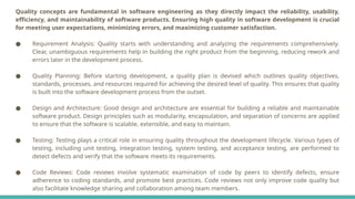 Quality concepts are fundamental in software engineering as they directly impact the reliability, usability,
efficiency, and maintainability of software products. Ensuring high quality in software development is crucial
for meeting user expectations, minimizing errors, and maximizing customer satisfaction.
● Requirement Analysis: Quality starts with understanding and analyzing the requirements comprehensively.
Clear, unambiguous requirements help in building the right product from the beginning, reducing rework and
errors later in the development process.
● Quality Planning: Before starting development, a quality plan is devised which outlines quality objectives,
standards, processes, and resources required for achieving the desired level of quality. This ensures that quality
is built into the software development process from the outset.
● Design and Architecture: Good design and architecture are essential for building a reliable and maintainable
software product. Design principles such as modularity, encapsulation, and separation of concerns are applied
to ensure that the software is scalable, extensible, and easy to maintain.
● Testing: Testing plays a critical role in ensuring quality throughout the development lifecycle. Various types of
testing, including unit testing, integration testing, system testing, and acceptance testing, are performed to
detect defects and verify that the software meets its requirements.
● Code Reviews: Code reviews involve systematic examination of code by peers to identify defects, ensure
adherence to coding standards, and promote best practices. Code reviews not only improve code quality but
also facilitate knowledge sharing and collaboration among team members.
 