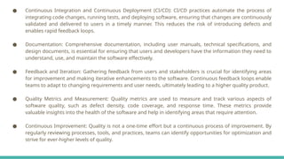 ● Continuous Integration and Continuous Deployment (CI/CD): CI/CD practices automate the process of
integrating code changes, running tests, and deploying software, ensuring that changes are continuously
validated and delivered to users in a timely manner. This reduces the risk of introducing defects and
enables rapid feedback loops.
● Documentation: Comprehensive documentation, including user manuals, technical specifications, and
design documents, is essential for ensuring that users and developers have the information they need to
understand, use, and maintain the software effectively.
● Feedback and Iteration: Gathering feedback from users and stakeholders is crucial for identifying areas
for improvement and making iterative enhancements to the software. Continuous feedback loops enable
teams to adapt to changing requirements and user needs, ultimately leading to a higher quality product.
● Quality Metrics and Measurement: Quality metrics are used to measure and track various aspects of
software quality, such as defect density, code coverage, and response time. These metrics provide
valuable insights into the health of the software and help in identifying areas that require attention.
● Continuous Improvement: Quality is not a one-time effort but a continuous process of improvement. By
regularly reviewing processes, tools, and practices, teams can identify opportunities for optimization and
strive for ever-higher levels of quality.
 
