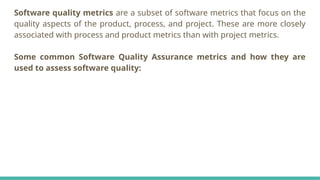 Software quality metrics are a subset of software metrics that focus on the
quality aspects of the product, process, and project. These are more closely
associated with process and product metrics than with project metrics.
Some common Software Quality Assurance metrics and how they are
used to assess software quality:
 
