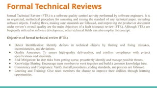 Formal Technical Reviews
Formal Technical Review (FTR) is a software quality control activity performed by software engineers. It is
an organized, methodical procedure for assessing and raising the standard of any technical paper, including
software objects. Finding flaws, making sure standards are followed, and improving the product or document
under review’s overall quality are the main objectives of a fault tolerance review (FTR). Although FTRs are
frequently utilized in software development, other technical fields can also employ the concept.
Objectives of formal technical review (FTR)
● Detect Identification: Identify defects in technical objects by finding and fixing mistakes,
inconsistencies, and deviations.
● Quality Assurance: To ensure high-quality deliverables, and confirm compliance with project
specifications and standards.
● Risk Mitigation: To stop risks from getting worse, proactively identify and manage possible threats.
● Knowledge Sharing: Encourage team members to work together and build a common knowledge base.
● Consistency and Compliance: Verify that all procedures, coding standards, and policies are followed.
● Learning and Training: Give team members the chance to improve their abilities through learning
opportunities.
 