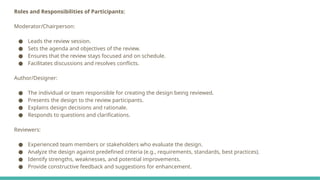 Roles and Responsibilities of Participants:
Moderator/Chairperson:
● Leads the review session.
● Sets the agenda and objectives of the review.
● Ensures that the review stays focused and on schedule.
● Facilitates discussions and resolves conflicts.
Author/Designer:
● The individual or team responsible for creating the design being reviewed.
● Presents the design to the review participants.
● Explains design decisions and rationale.
● Responds to questions and clarifications.
Reviewers:
● Experienced team members or stakeholders who evaluate the design.
● Analyze the design against predefined criteria (e.g., requirements, standards, best practices).
● Identify strengths, weaknesses, and potential improvements.
● Provide constructive feedback and suggestions for enhancement.
 