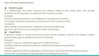 Types of Formal Technical Reviews:
● Walkthroughs:
In a walkthrough, the author presents the software artifact to the review team, who provide
feedback and ask questions to understand the content and logic.
Strengths:
Promotes active participation and collaboration among team members.
Encourages thorough examination and discussion of the software artifact.
Limitations:
Relies heavily on the presenter's ability to communicate effectively.
May lack rigor and structure compared to other review types.
● Inspections:
Inspections involve a formal, structured process where reviewers examine the software artifact
systematically against predefined criteria or checklists.
Strengths:
Provides a rigorous, systematic approach to defect detection.
Facilitates objective evaluation based on established standards and guidelines.
Limitations:
Requires significant upfront preparation and overhead in defining checklists and procedures.
Can be time-consuming and may slow down the development process.
 