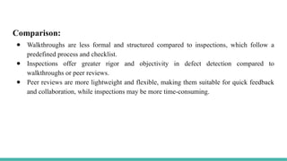 Comparison:
● Walkthroughs are less formal and structured compared to inspections, which follow a
predefined process and checklist.
● Inspections offer greater rigor and objectivity in defect detection compared to
walkthroughs or peer reviews.
● Peer reviews are more lightweight and flexible, making them suitable for quick feedback
and collaboration, while inspections may be more time-consuming.
 