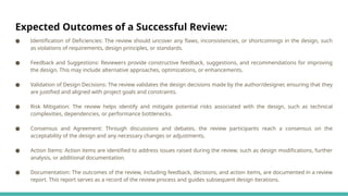 Expected Outcomes of a Successful Review:
● Identification of Deficiencies: The review should uncover any flaws, inconsistencies, or shortcomings in the design, such
as violations of requirements, design principles, or standards.
● Feedback and Suggestions: Reviewers provide constructive feedback, suggestions, and recommendations for improving
the design. This may include alternative approaches, optimizations, or enhancements.
● Validation of Design Decisions: The review validates the design decisions made by the author/designer, ensuring that they
are justified and aligned with project goals and constraints.
● Risk Mitigation: The review helps identify and mitigate potential risks associated with the design, such as technical
complexities, dependencies, or performance bottlenecks.
● Consensus and Agreement: Through discussions and debates, the review participants reach a consensus on the
acceptability of the design and any necessary changes or adjustments.
● Action Items: Action items are identified to address issues raised during the review, such as design modifications, further
analysis, or additional documentation.
● Documentation: The outcomes of the review, including feedback, decisions, and action items, are documented in a review
report. This report serves as a record of the review process and guides subsequent design iterations.
 