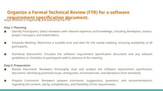 Organize a Formal Technical Review (FTR) for a software
requirement specification document.
Steps involved in organizing and executing the FTR:
Step 1: Planning
● Identify Participants: Select reviewers with relevant expertise and knowledge, including developers, testers,
project managers, and stakeholders.
● Schedule Meeting: Determine a suitable time and date for the review meeting, ensuring availability of all
participants.
● Distribute Documents: Circulate the software requirement specification document and any relevant
guidelines or checklists to participants well in advance of the meeting.
Step 2: Preparation
● Review Document: Reviewers thoroughly read and analyze the software requirement specification
document, identifying potential issues, ambiguities, inconsistencies, and deviations from standards.
● Prepare Comments: Reviewers prepare comments, suggestions, questions, and recommendations
regarding the content, clarity, completeness, and feasibility of the requirements.
 