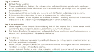 Step 3: Execution
● Conduct Review Meeting:
● Chairperson/Moderator facilitates the review meeting, outlining objectives, agenda, and ground rules.
● Author presents the software requirement specification document, providing context, background, and
explanations as needed.
● Reviewers discuss their comments, raise concerns, seek clarification, and propose improvements.
● Scribe records discussion points, decisions, action items, and unresolved issues.
● Address Comments: Author responds to reviewers' comments, providing explanations, clarifications,
and revisions to the software requirement specification document as necessary.
Step 4: Documentation
● Review Report: Scribe compiles review meeting minutes and findings into a formal review report,
summarizing discussion points, decisions, action items, and unresolved issues.
● Distribution: Distribute the review report and updated software requirement specification document to
all participants and stakeholders for review and reference.
Step 5: Follow-up
● Action Items: Assign and track action items identified during the review meeting, ensuring that they are
addressed promptly and effectively.
● Review Closure: Chairperson/Moderator confirms review closure, ensuring that all issues and concerns
have been adequately addressed and resolved.
● Lessons Learned: Conduct a post-review evaluation to identify lessons learned, best practices, and
opportunities for process improvement in future reviews.
 