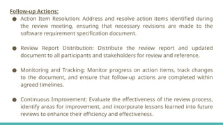 Follow-up Actions:
● Action Item Resolution: Address and resolve action items identified during
the review meeting, ensuring that necessary revisions are made to the
software requirement specification document.
● Review Report Distribution: Distribute the review report and updated
document to all participants and stakeholders for review and reference.
● Monitoring and Tracking: Monitor progress on action items, track changes
to the document, and ensure that follow-up actions are completed within
agreed timelines.
● Continuous Improvement: Evaluate the effectiveness of the review process,
identify areas for improvement, and incorporate lessons learned into future
reviews to enhance their efficiency and effectiveness.
 