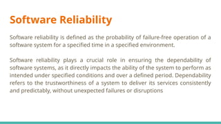 Software Reliability
Software reliability is defined as the probability of failure-free operation of a
software system for a specified time in a specified environment.
Software reliability plays a crucial role in ensuring the dependability of
software systems, as it directly impacts the ability of the system to perform as
intended under specified conditions and over a defined period. Dependability
refers to the trustworthiness of a system to deliver its services consistently
and predictably, without unexpected failures or disruptions
 