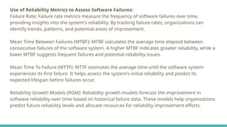 Use of Reliability Metrics to Assess Software Failures:
Failure Rate: Failure rate metrics measure the frequency of software failures over time,
providing insights into the system's reliability. By tracking failure rates, organizations can
identify trends, patterns, and potential areas of improvement.
Mean Time Between Failures (MTBF): MTBF calculates the average time elapsed between
consecutive failures of the software system. A higher MTBF indicates greater reliability, while a
lower MTBF suggests frequent failures and potential reliability issues.
Mean Time To Failure (MTTF): MTTF estimates the average time until the software system
experiences its first failure. It helps assess the system's initial reliability and predict its
expected lifespan before failures occur.
Reliability Growth Models (RGM): Reliability growth models forecast the improvement in
software reliability over time based on historical failure data. These models help organizations
predict future reliability levels and allocate resources for reliability improvement efforts.
 